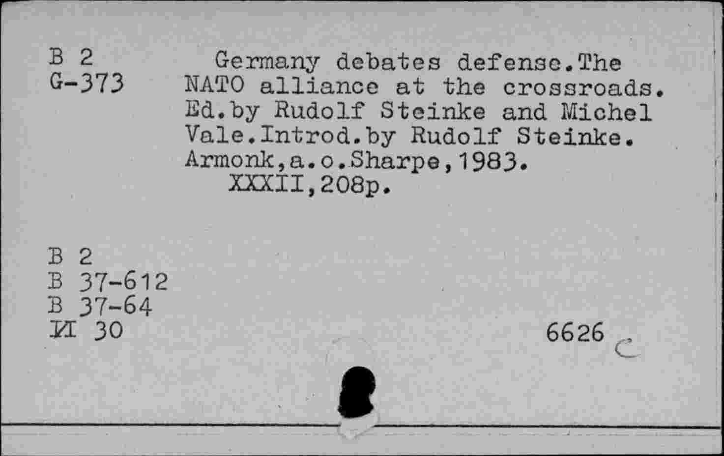 ﻿B 2	Germany debates defense.The
G-373 NATO alliance at the crossroads.
Ed.by Rudolf Steinke and Michel Vale.Introd.by Rudolf Steinke. Armonk,a.o.Sharpe,1983.
XXXII,208p.
B 2
B 37-612
B 37-64
H 30
6626 £